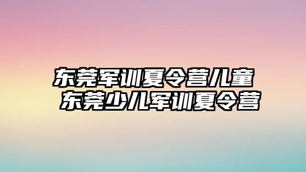 东莞军训夏令营儿童 东莞少儿军训夏令营