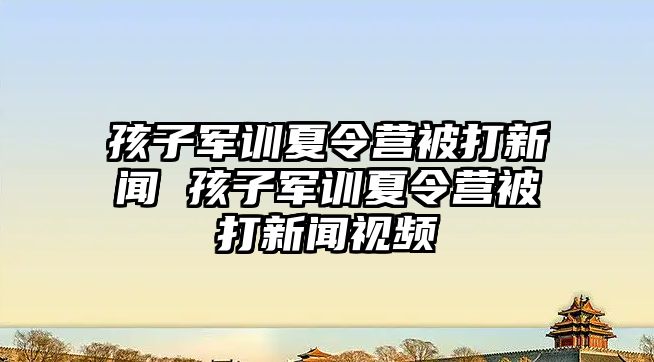 孩子军训夏令营被打新闻 孩子军训夏令营被打新闻视频