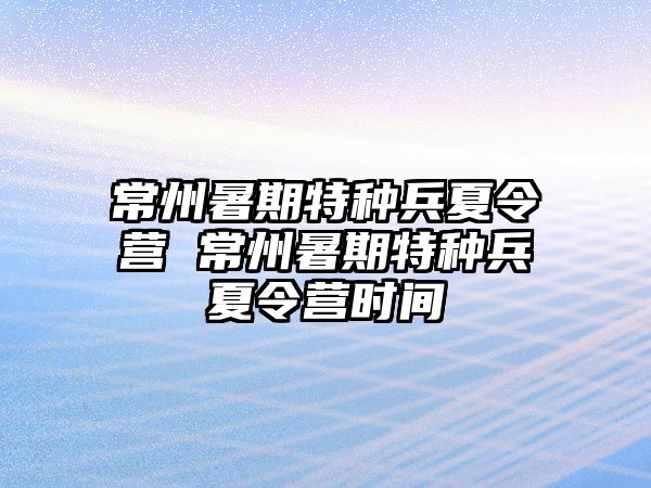 常州暑期特种兵夏令营 常州暑期特种兵夏令营时间