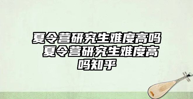 夏令营研究生难度高吗 夏令营研究生难度高吗知乎