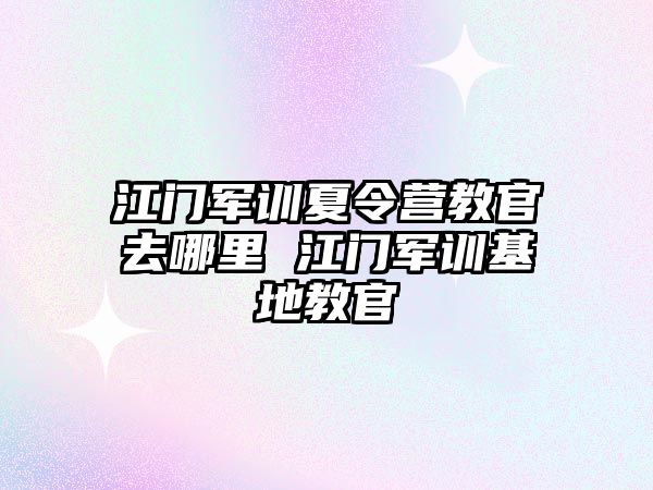 江门军训夏令营教官去哪里 江门军训基地教官