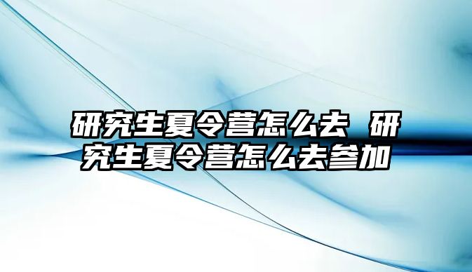 研究生夏令营怎么去 研究生夏令营怎么去参加