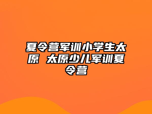 夏令营军训小学生太原 太原少儿军训夏令营