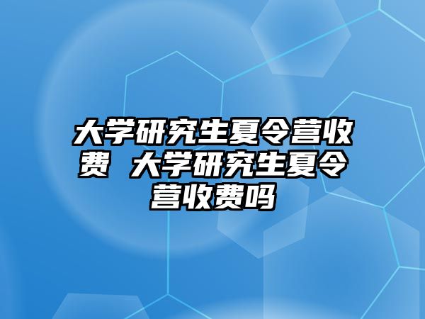 大学研究生夏令营收费 大学研究生夏令营收费吗