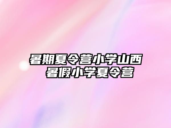 暑期夏令营小学山西 暑假小学夏令营