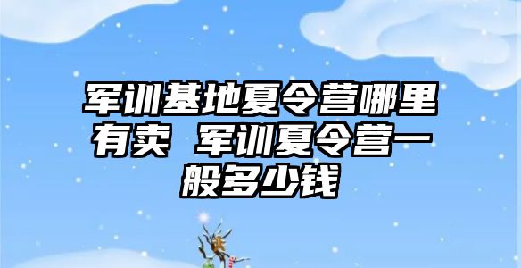 军训基地夏令营哪里有卖 军训夏令营一般多少钱