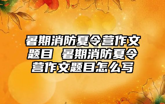 暑期消防夏令营作文题目 暑期消防夏令营作文题目怎么写