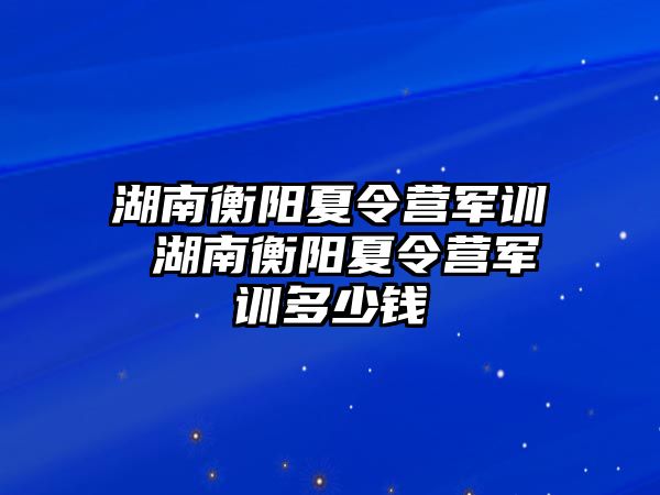 湖南衡阳夏令营军训 湖南衡阳夏令营军训多少钱