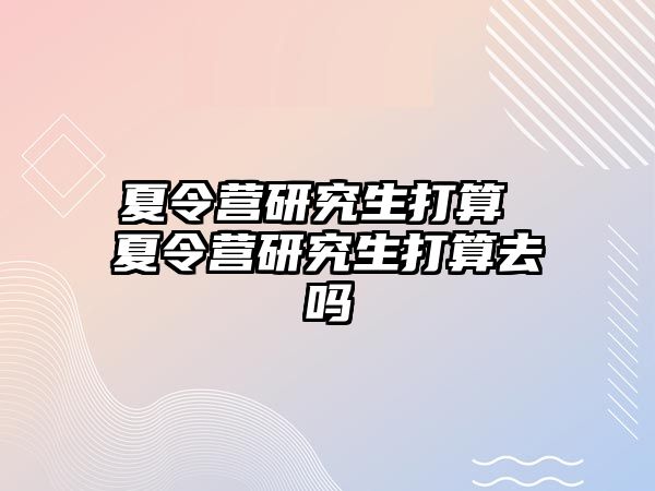 夏令营研究生打算 夏令营研究生打算去吗