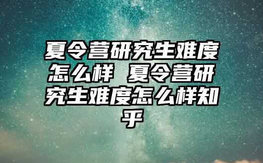 夏令营研究生难度怎么样 夏令营研究生难度怎么样知乎