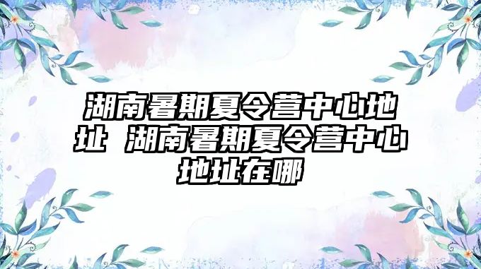 湖南暑期夏令营中心地址 湖南暑期夏令营中心地址在哪