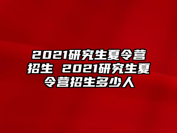 2021研究生夏令营招生 2021研究生夏令营招生多少人