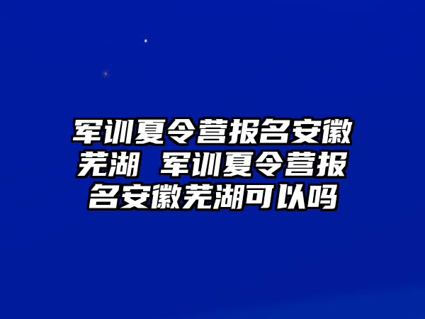 军训夏令营报名安徽芜湖 军训夏令营报名安徽芜湖可以吗