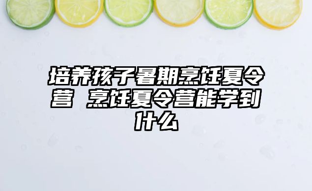 培养孩子暑期烹饪夏令营 烹饪夏令营能学到什么