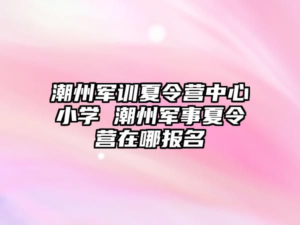 潮州军训夏令营中心小学 潮州军事夏令营在哪报名