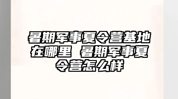 暑期军事夏令营基地在哪里 暑期军事夏令营怎么样