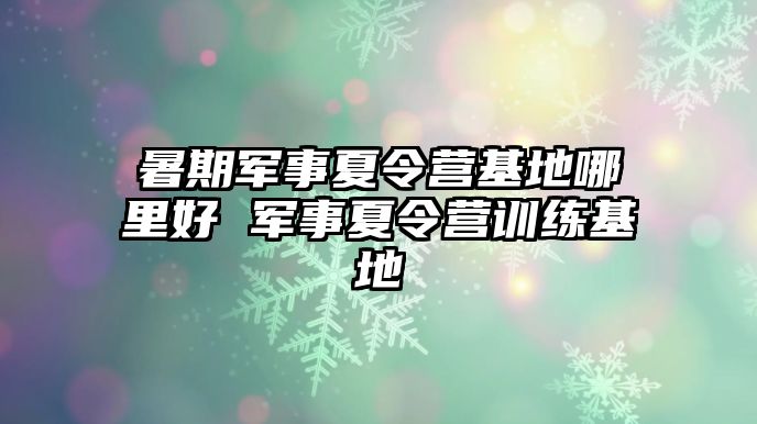 暑期军事夏令营基地哪里好 军事夏令营训练基地