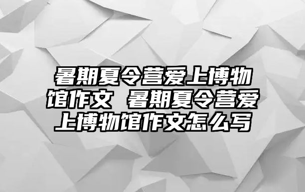 暑期夏令营爱上博物馆作文 暑期夏令营爱上博物馆作文怎么写