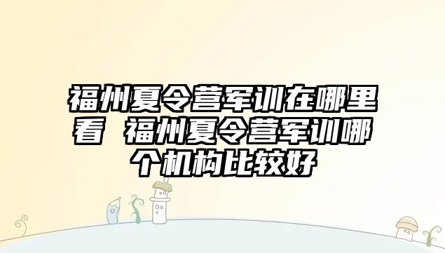 福州夏令营军训在哪里看 福州夏令营军训哪个机构比较好