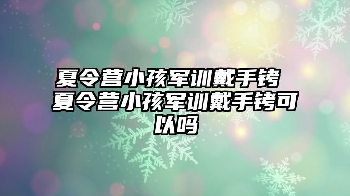 夏令营小孩军训戴手铐 夏令营小孩军训戴手铐可以吗