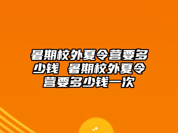 暑期校外夏令营要多少钱 暑期校外夏令营要多少钱一次