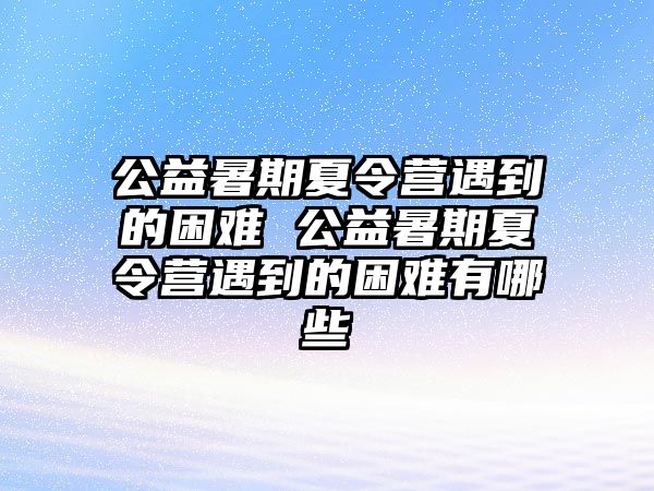 公益暑期夏令营遇到的困难 公益暑期夏令营遇到的困难有哪些