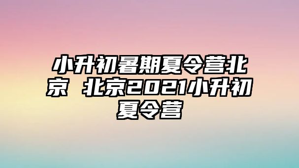 小升初暑期夏令营北京 北京2021小升初夏令营