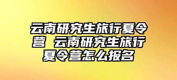 云南研究生旅行夏令营 云南研究生旅行夏令营怎么报名