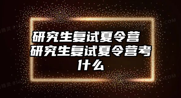 研究生复试夏令营 研究生复试夏令营考什么