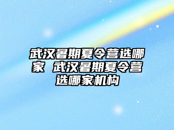 武汉暑期夏令营选哪家 武汉暑期夏令营选哪家机构