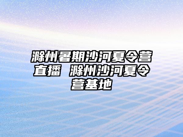 滁州暑期沙河夏令营直播 滁州沙河夏令营基地