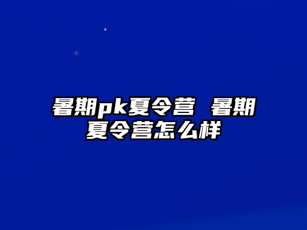 暑期pk夏令营 暑期夏令营怎么样