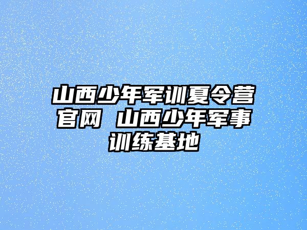 山西少年军训夏令营官网 山西少年军事训练基地