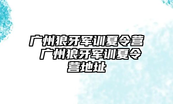 广州狼牙军训夏令营 广州狼牙军训夏令营地址