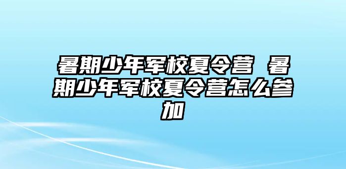 暑期少年军校夏令营 暑期少年军校夏令营怎么参加