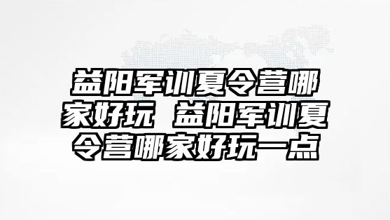 益阳军训夏令营哪家好玩 益阳军训夏令营哪家好玩一点