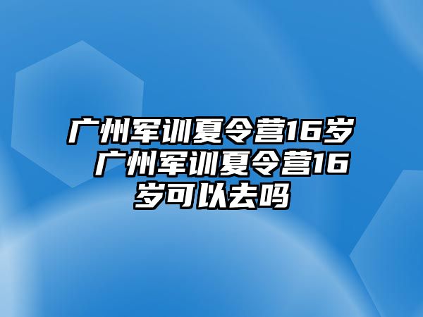 广州军训夏令营16岁 广州军训夏令营16岁可以去吗