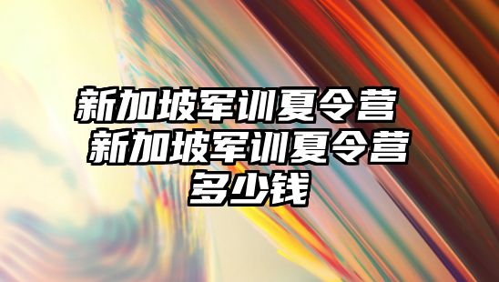 新加坡军训夏令营 新加坡军训夏令营多少钱