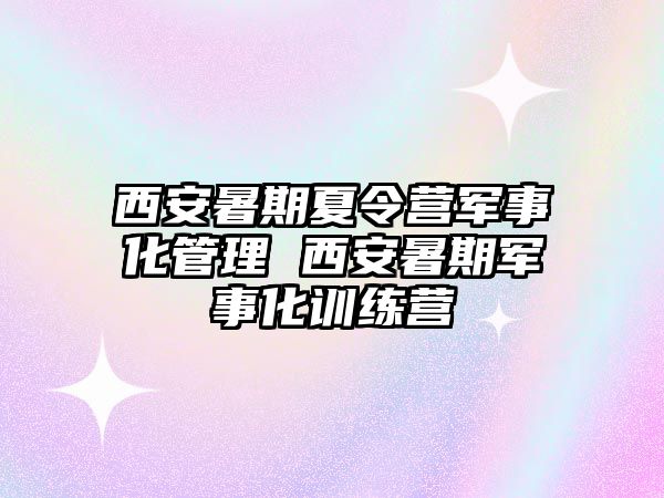 西安暑期夏令营军事化管理 西安暑期军事化训练营