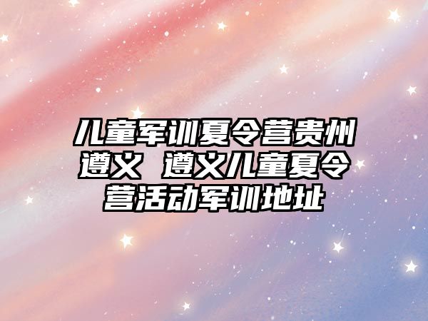 儿童军训夏令营贵州遵义 遵义儿童夏令营活动军训地址