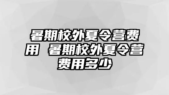 暑期校外夏令营费用 暑期校外夏令营费用多少