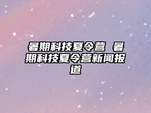 暑期科技夏令营 暑期科技夏令营新闻报道