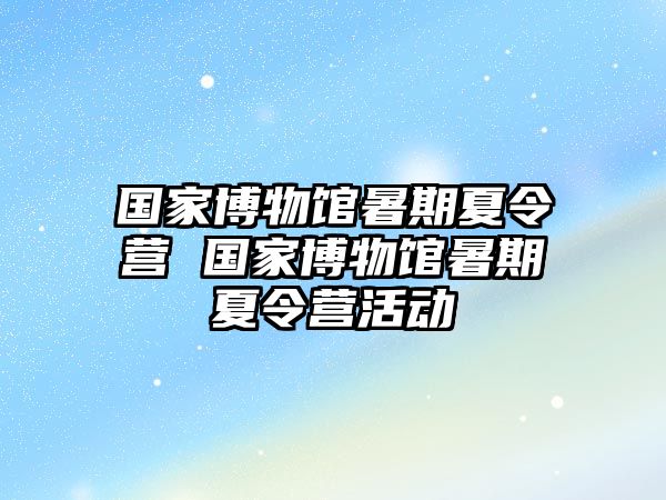 国家博物馆暑期夏令营 国家博物馆暑期夏令营活动