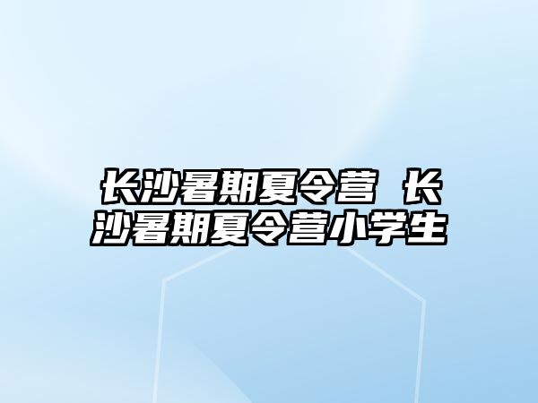 长沙暑期夏令营 长沙暑期夏令营小学生