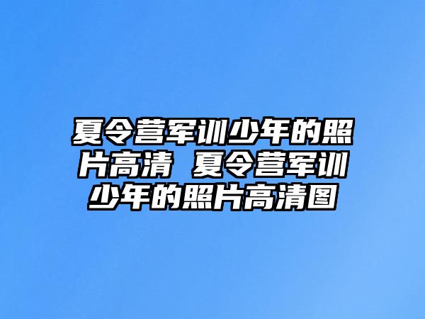 夏令营军训少年的照片高清 夏令营军训少年的照片高清图