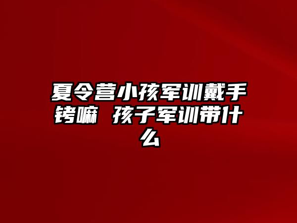 夏令营小孩军训戴手铐嘛 孩子军训带什么