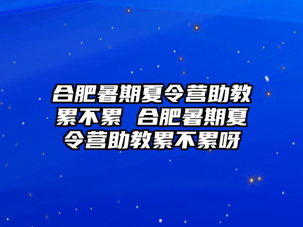 合肥暑期夏令营助教累不累 合肥暑期夏令营助教累不累呀