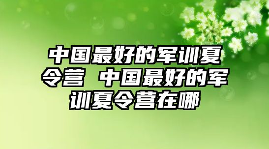 中国最好的军训夏令营 中国最好的军训夏令营在哪