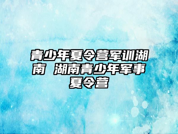 青少年夏令营军训湖南 湖南青少年军事夏令营