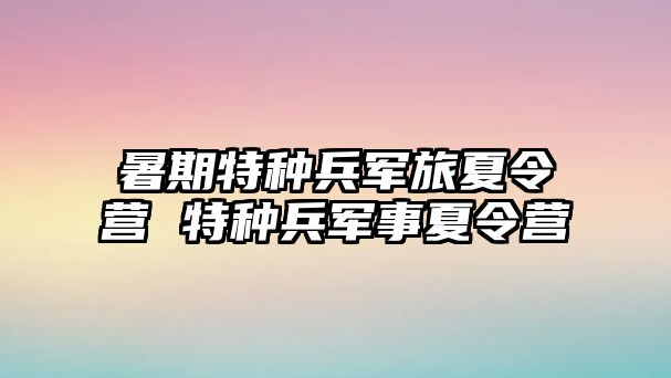 暑期特种兵军旅夏令营 特种兵军事夏令营